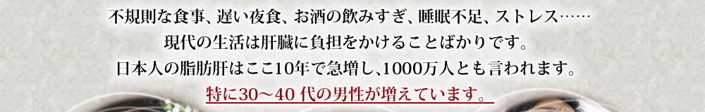 不規則な食事、遅い夜食、お酒の飲みすぎ、睡眠不足、ストレス……現代の生活は肝臓に負担をかけることばかりです。日本人の脂肪肝はここ10年で急増し、1000万人とも言われます。特に30～40 代の男性が増えています。