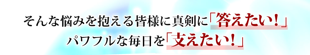 そんな悩みを抱える皆様に真剣に「答えたい！」パワフルな毎日を「支えたい！」