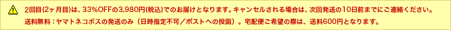 2回目（2ヵ月目）は、33%OFFの3,980円（税込）でのお届けとなります。キャンセルされる場合は、次回発送の10日前までにご連絡ください。