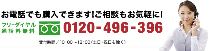 お電話でも購入できます！ご相談もお気軽に！フリーダイヤル通話料無料 0120-496-396 受付時間/10：00～18：00（土日・祝日を除く）