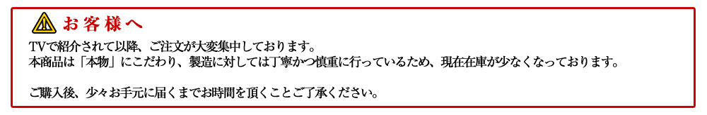 お客様へ TVで紹介されて以降、ご注文が大変集中しております。 本商品は「本物」にこだわり、製造に対しては丁寧かつ慎重に行っているため、現在在庫が少なくなっております。 次回発送は6月30日から順次発送となっておりますので、
ご購入後、少々お手元に届くまでお時間を頂くことご了承ください。